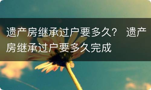 遗产房继承过户要多久？ 遗产房继承过户要多久完成