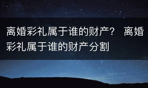 离婚彩礼属于谁的财产？ 离婚彩礼属于谁的财产分割