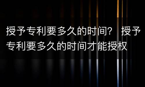 授予专利要多久的时间？ 授予专利要多久的时间才能授权