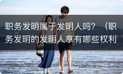 职务发明属于发明人吗？（职务发明的发明人享有哪些权利）