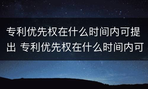 专利优先权在什么时间内可提出 专利优先权在什么时间内可提出异议