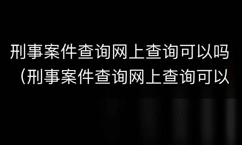 刑事案件查询网上查询可以吗（刑事案件查询网上查询可以吗知乎）