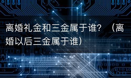 离婚礼金和三金属于谁？（离婚以后三金属于谁）