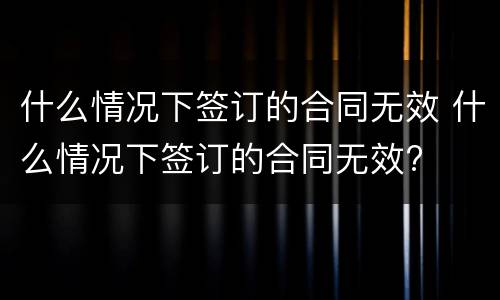 什么情况下签订的合同无效 什么情况下签订的合同无效?