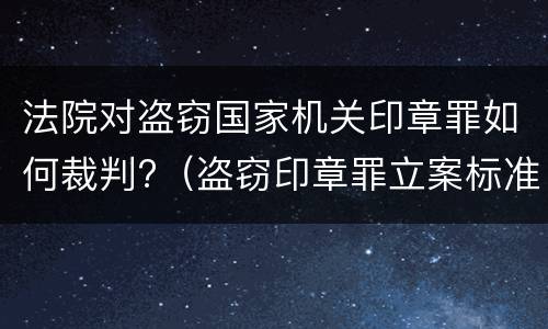 法院对盗窃国家机关印章罪如何裁判?（盗窃印章罪立案标准）