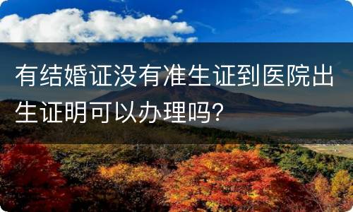 有结婚证没有准生证到医院出生证明可以办理吗？