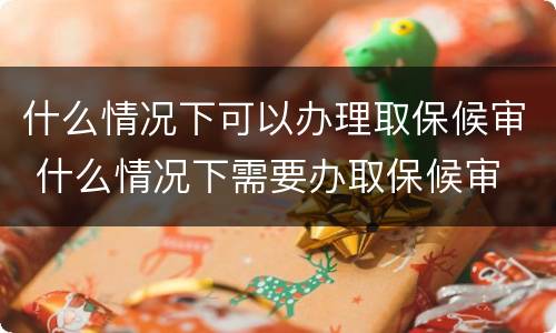 什么情况下可以办理取保候审 什么情况下需要办取保候审