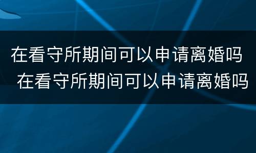 在看守所期间可以申请离婚吗 在看守所期间可以申请离婚吗知乎