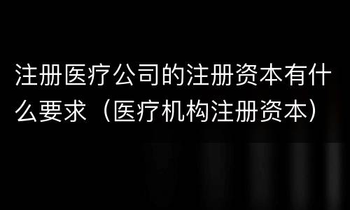 注册医疗公司的注册资本有什么要求（医疗机构注册资本）