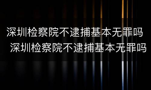 深圳检察院不逮捕基本无罪吗 深圳检察院不逮捕基本无罪吗怎么办