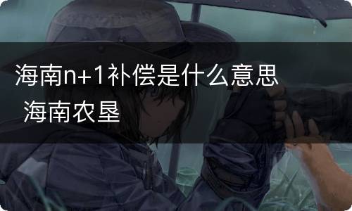 海南n+1补偿是什么意思 海南农垦