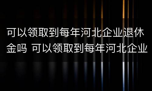 可以领取到每年河北企业退休金吗 可以领取到每年河北企业退休金吗