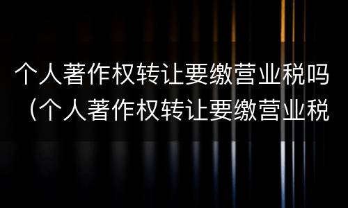 个人著作权转让要缴营业税吗（个人著作权转让要缴营业税吗多少钱）