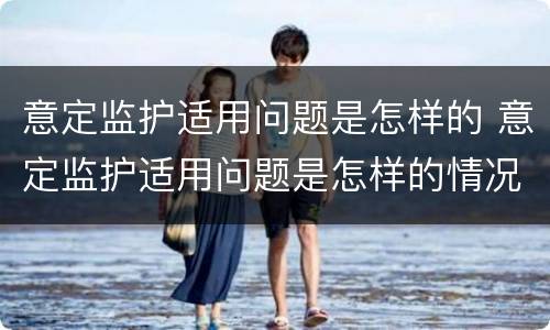 意定监护适用问题是怎样的 意定监护适用问题是怎样的情况