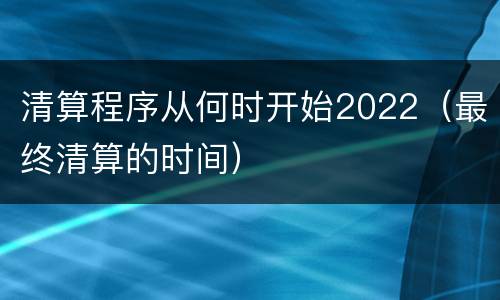 清算程序从何时开始2022（最终清算的时间）