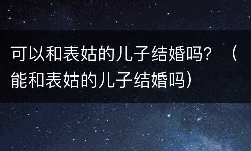 可以和表姑的儿子结婚吗？（能和表姑的儿子结婚吗）