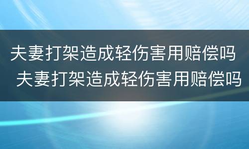 夫妻打架造成轻伤害用赔偿吗 夫妻打架造成轻伤害用赔偿吗知乎
