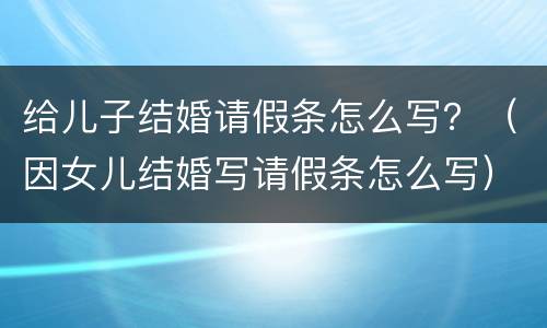 给儿子结婚请假条怎么写？（因女儿结婚写请假条怎么写）