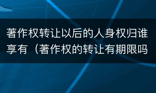 著作权转让以后的人身权归谁享有（著作权的转让有期限吗）