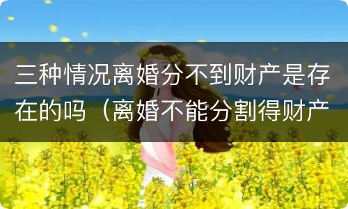 三种情况离婚分不到财产是存在的吗（离婚不能分割得财产）