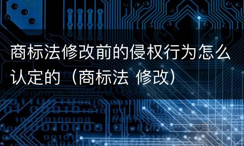 商标法修改前的侵权行为怎么认定的（商标法 修改）