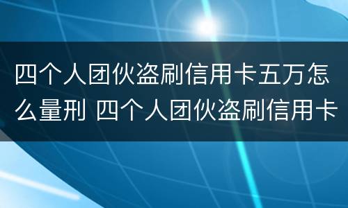 四个人团伙盗刷信用卡五万怎么量刑 四个人团伙盗刷信用卡五万怎么量刑的