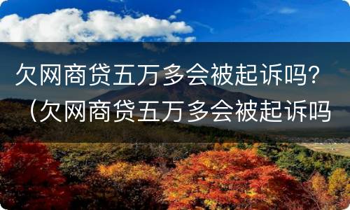 欠网商贷五万多会被起诉吗？（欠网商贷五万多会被起诉吗）