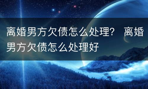 离婚男方欠债怎么处理？ 离婚男方欠债怎么处理好