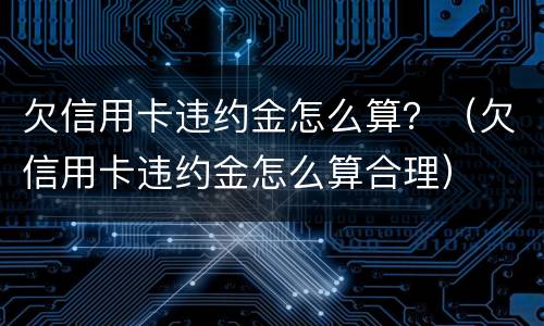 欠信用卡违约金怎么算？（欠信用卡违约金怎么算合理）