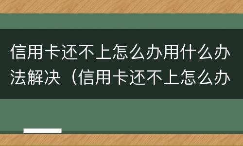 信用卡还不上怎么办用什么办法解决（信用卡还不上怎么办用什么办法解决电话）