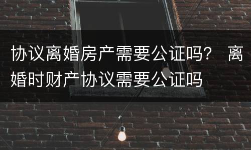 协议离婚房产需要公证吗？ 离婚时财产协议需要公证吗