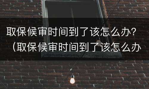 取保候审时间到了该怎么办？（取保候审时间到了该怎么办手续）