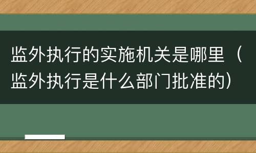 监外执行的实施机关是哪里（监外执行是什么部门批准的）