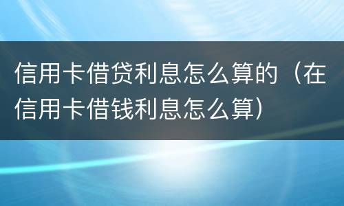 信用卡借贷利息怎么算的（在信用卡借钱利息怎么算）