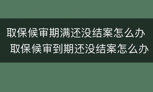 取保候审期满还没结案怎么办 取保候审到期还没结案怎么办
