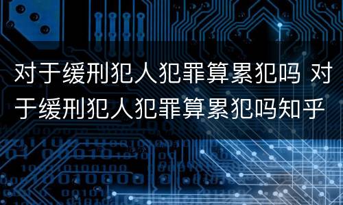 对于缓刑犯人犯罪算累犯吗 对于缓刑犯人犯罪算累犯吗知乎