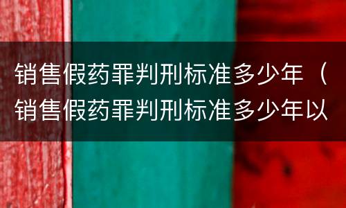 销售假药罪判刑标准多少年（销售假药罪判刑标准多少年以上）