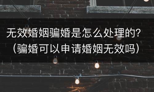 无效婚姻骗婚是怎么处理的？（骗婚可以申请婚姻无效吗）
