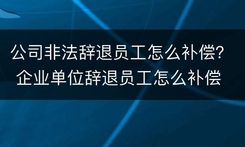 公司非法辞退员工怎么补偿？ 企业单位辞退员工怎么补偿