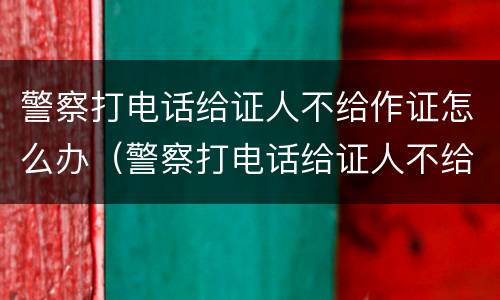 警察打电话给证人不给作证怎么办（警察打电话给证人不给作证怎么办呢）