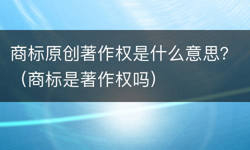 商标原创著作权是什么意思？（商标是著作权吗）
