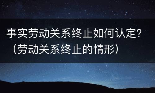 事实劳动关系终止如何认定？（劳动关系终止的情形）