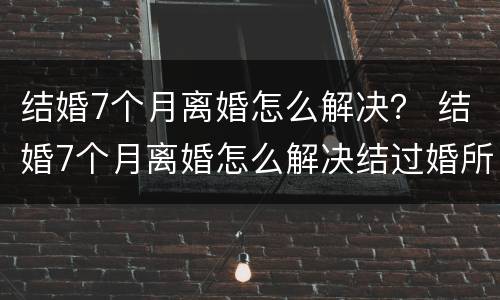 结婚7个月离婚怎么解决？ 结婚7个月离婚怎么解决结过婚所以的事情不管不问