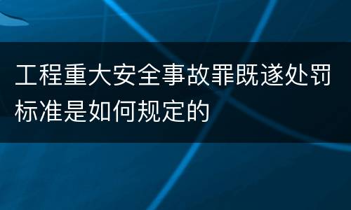 工程重大安全事故罪既遂处罚标准是如何规定的