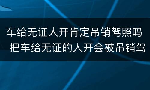 车给无证人开肯定吊销驾照吗 把车给无证的人开会被吊销驾驶证吗