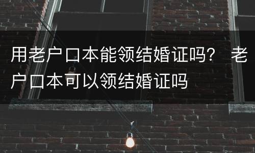 用老户口本能领结婚证吗？ 老户口本可以领结婚证吗