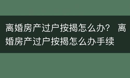 离婚房产过户按揭怎么办？ 离婚房产过户按揭怎么办手续
