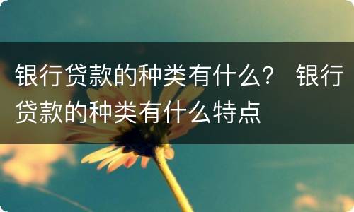 银行贷款的种类有什么？ 银行贷款的种类有什么特点