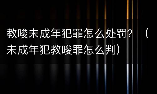 教唆未成年犯罪怎么处罚？（未成年犯教唆罪怎么判）