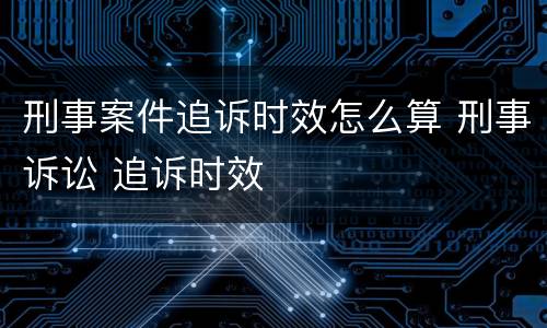 刑事案件追诉时效怎么算 刑事诉讼 追诉时效